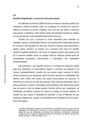 26
2.5
Sentido & Significado: o consumo serve para pensar
As reflexões de Canclini (2006) tomam por base os aspectos políticos da
cidadania e tentam entender como as mudanças na maneira de consumir
alteram as formas de sermos cidadãos. Uma vez que ele utiliza o consumo
para pensar a cidadania, neste estudo serão aproveitadas somente as seções
em que ele escreve mais especificamente sobre consumo.
Canclini diz que o consumo é muito importante para entender os
cidadãos, porque a participação social é, em grande parte, organizada através
do consumo. Na linguagem do dia-a-dia, consumir costuma estar associado a
gastos inúteis. Canclini, no entanto, vê o consumo não como um simples
cenário de gastos supérfluos, mas como um espaço propício para pensar. Ele
vê o consumo também como um espaço onde se organiza grande parte da
racionalidade econômica, sócio-política e psicológica nas sociedades
contemporâneas.
Ele questiona o que significa consumir e investiga as possíveis razões
para que produtores e consumidores façam o consumo se expandir e se
renovar incessantemente. Canclini diz que pensar sobre consumo é difícil,
porque, mesmo que as pesquisas sobre consumo tenham se multiplicado nos
últimos anos, ainda não existe uma teoria sócio-cultural do consumo. A
influência do consumo na vida das pessoas é tão evidente atualmente que se
pode questionar o quanto a identidade contemporânea está relacionada àquilo
que se possui e que se deseja possuir. Canclini afirma que, atualmente, as
identidades se definem através do consumo e podem se tornar instáveis na
medida em que cresce a variedade de produtos. E isso é diferente do que
acontecia antigamente, quando as identidades eram definidas de outra forma.
Como ele explica:
“As lutas de gerações a respeito do necessário e do desejável mostram outro modo de
estabelecer as identidades e construir a nossa diferença. Vamos afastando-nos da
época em que as identidades se definiam por essências a-históricas: atualmente
configuram-se no consumo, dependem daquilo que se possui, ou daquilo que se pode
chegar a possuir.” (Canclini, 2006, p. 30)
PUC-Rio-CertificaçãoDigitalNº0610334/CA
 