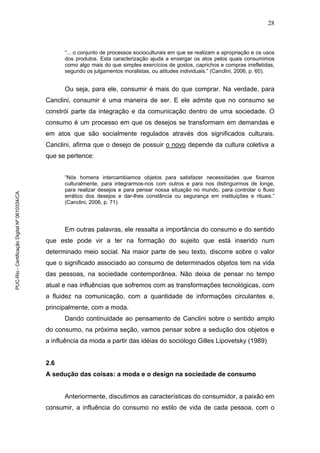28
“... o conjunto de processos socioculturais em que se realizam a apropriação e os usos
dos produtos. Esta caracterização ajuda a enxergar os atos pelos quais consumimos
como algo mais do que simples exercícios de gostos, caprichos e compras irrefletidas,
segundo os julgamentos moralistas, ou atitudes individuais.” (Canclini, 2006, p. 60).
Ou seja, para ele, consumir é mais do que comprar. Na verdade, para
Canclini, consumir é uma maneira de ser. E ele admite que no consumo se
constrói parte da integração e da comunicação dentro de uma sociedade. O
consumo é um processo em que os desejos se transformam em demandas e
em atos que são socialmente regulados através dos significados culturais.
Canclini, afirma que o desejo de possuir o novo depende da cultura coletiva a
que se pertence:
“Nós homens intercambiamos objetos para satisfazer necessidades que fixamos
culturalmente, para integrarmos-nos com outros e para nos distinguirmos de longe,
para realizar desejos e para pensar nossa situação no mundo, para controlar o fluxo
errático dos desejos e dar-lhes constância ou segurança em instituições e rituais.”
(Canclini, 2006, p. 71).
Em outras palavras, ele ressalta a importância do consumo e do sentido
que este pode vir a ter na formação do sujeito que está inserido num
determinado meio social. Na maior parte de seu texto, discorre sobre o valor
que o significado associado ao consumo de determinados objetos tem na vida
das pessoas, na sociedade contemporânea. Não deixa de pensar no tempo
atual e nas influências que sofremos com as transformações tecnológicas, com
a fluidez na comunicação, com a quantidade de informações circulantes e,
principalmente, com a moda.
Dando continuidade ao pensamento de Canclini sobre o sentido amplo
do consumo, na próxima seção, vamos pensar sobre a sedução dos objetos e
a influência da moda a partir das idéias do sociólogo Gilles Lipovetsky (1989).
2.6
A sedução das coisas: a moda e o design na sociedade de consumo
Anteriormente, discutimos as características do consumidor, a paixão em
consumir, a influência do consumo no estilo de vida de cada pessoa, com o
PUC-Rio-CertificaçãoDigitalNº0610334/CA
 