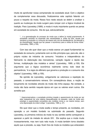29
intuito de aprofundar nossa compreensão da sociedade atual. Com o objetivo
de complementar essa discussão, finalizaremos este capítulo falando um
pouco a respeito da moda. Nosso foco neste estudo se detém a analisar o
quanto as mudanças da moda surgem para romper com a lógica imutável da
tradição. Para Lipovetsky (1989), a moda é muito importante quando se pensa
em sociedade de consumo. Ele diz que, estruturalmente:
“... é a generalização do processo de moda que a define [a moda] propriamente. A
sociedade centrada na expansão das necessidades é, antes de tudo, aquela que
reordena a produção e o consumo de massa sob a lei da obsolescência, da sedução e
da diversificação, aquela que faz passar o econômico para a órbita da forma moda.”
(Lipovetsky, 1989, p.159).
Com isso ele quer dizer que a moda exerce um papel fundamental na
sociedade de consumo, juntamente com os três princípios que, para ele, são o
próprio núcleo da indústria de consumo: “iniciativa e independência do
fabricante na elaboração das mercadorias, variação regular e rápida das
formas, multiplicação dos modelos e séries” (Lipovetsky, 1989, p.159). Ele
argumenta que a lógica econômica realmente varreu todo ideal de
permanência, “é a regra do efêmero que governa a produção e o consumo dos
objetos” (Lipovetsky, 1989, p.159).
Na opinião de Lipovetsky, antigamente se valorizava a repetição do
passado, o conservadorismo reinava. Em conseqüência disso, a noção de
lançamento de novidades através da moda não tinha espaço. Na verdade, a
moda não fazia sentido naquela época em que os valores eram outros. Ele
acredita que:
“...hiperconservadora, a sociedade primitiva impede o aparecimento da moda por ser
esta inseparável de uma relativa desqualificação do passado: nada de moda sem
prestígio e superioridade concedidos aos modelos novos e, ao mesmo tempo, sem
uma depreciação da ordem antiga.” (Lipovetsky, 1989, p. 27)
Ele quer dizer que a moda exalta o tempo presente, as novidades, em
oposição a um modelo fundado na submissão do passado. Segundo
Lipovetsky, os primeiros indícios da moda no seu sentido estrito começaram a
aparecer a partir da metade do século XIV. Ele explica que a moda muda
incessantemente, mas nem tudo nela muda. A moda também torna obsoleto
aquilo que a precede, ou seja, ficam fora de moda os modelos que antecedem
PUC-Rio-CertificaçãoDigitalNº0610334/CA
 