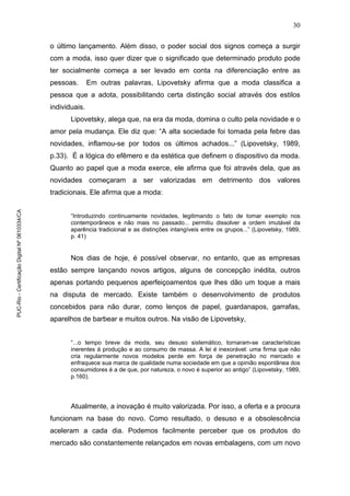 30
o último lançamento. Além disso, o poder social dos signos começa a surgir
com a moda, isso quer dizer que o significado que determinado produto pode
ter socialmente começa a ser levado em conta na diferenciação entre as
pessoas. Em outras palavras, Lipovetsky afirma que a moda classifica a
pessoa que a adota, possibilitando certa distinção social através dos estilos
individuais.
Lipovetsky, alega que, na era da moda, domina o culto pela novidade e o
amor pela mudança. Ele diz que: “A alta sociedade foi tomada pela febre das
novidades, inflamou-se por todos os últimos achados...” (Lipovetsky, 1989,
p.33). É a lógica do efêmero e da estética que definem o dispositivo da moda.
Quanto ao papel que a moda exerce, ele afirma que foi através dela, que as
novidades começaram a ser valorizadas em detrimento dos valores
tradicionais. Ele afirma que a moda:
“Introduzindo continuamente novidades, legitimando o fato de tomar exemplo nos
contemporâneos e não mais no passado... permitiu dissolver a ordem imutável da
aparência tradicional e as distinções intangíveis entre os grupos...” (Lipovetsky, 1989,
p. 41)
Nos dias de hoje, é possível observar, no entanto, que as empresas
estão sempre lançando novos artigos, alguns de concepção inédita, outros
apenas portando pequenos aperfeiçoamentos que lhes dão um toque a mais
na disputa de mercado. Existe também o desenvolvimento de produtos
concebidos para não durar, como lenços de papel, guardanapos, garrafas,
aparelhos de barbear e muitos outros. Na visão de Lipovetsky,
“...o tempo breve da moda, seu desuso sistemático, tornaram-se características
inerentes à produção e ao consumo de massa. A lei é inexorável: uma firma que não
cria regularmente novos modelos perde em força de penetração no mercado e
enfraquece sua marca de qualidade numa sociedade em que a opinião espontânea dos
consumidores é a de que, por natureza, o novo é superior ao antigo” (Lipovetsky, 1989,
p.160).
Atualmente, a inovação é muito valorizada. Por isso, a oferta e a procura
funcionam na base do novo. Como resultado, o desuso e a obsolescência
aceleram a cada dia. Podemos facilmente perceber que os produtos do
mercado são constantemente relançados em novas embalagens, com um novo
PUC-Rio-CertificaçãoDigitalNº0610334/CA
 