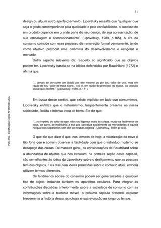 31
design ou algum outro aperfeiçoamento. Lipovetsky ressalta que ”qualquer que
seja o gosto contemporâneo pela qualidade e pela confiabilidade, o sucesso de
um produto depende em grande parte de seu design, de sua apresentação, de
sua embalagem e acondicionamento” (Lipovetsky, 1989, p.165). A era do
consumo coincide com esse processo de renovação formal permanente, tendo
como objetivo provocar uma dinâmica do desenvolvimento e revigorar o
mercado.
Outro aspecto relevante diz respeito ao significado que os objetos
podem ter. Lipovetsky baseia-se na idéias defendidas por Baudrillard (1972) e
afirma que:
“... jamais se consome um objeto por ele mesmo ou por seu valor de uso, mas em
razão de seu ‘valor de troca signo’, isto é, em razão do prestígio, do status, da posição
social que confere.” (Lipovetsky, 1989, p.171).
Em busca desse sentido, que existe implícito em tudo que consumimos,
Lipovetsky enfatiza que o materialismo, freqüentemente presente na nossa
sociedade, facilita a intensa troca de bens. Ele diz que:
“...no império do valor de uso, não nos ligamos mais às coisas, muda-se facilmente de
casa, de carro, de mobiliário; a era que sacraliza socialmente as mercadorias é aquela
na qual nos separamos sem dor de nossos objetos” (Lipovetsky, 1989, p.175).
O que ele que dizer é que, nos tempos de hoje, a valorização do novo é
tão forte que é comum observar a facilidade com que o indivíduo moderno se
desapega das coisas. De maneira geral, as considerações de Baudrillard sobre
a abundância de objetos que nos circulam, na primeira seção deste capítulo,
são semelhantes às idéias do Lipovetsky sobre o desligamento que as pessoas
têm dos objetos. Eles discutem idéias parecidas sobre o contexto atual, embora
utilizem termos diferentes.
Os fenômenos sociais do consumo podem ser generalizados a qualquer
tipo de objeto, incluindo também os aparelhos celulares. Para integrar as
contribuições discutidas anteriormente sobre a sociedade de consumo com as
informações sobre a telefonia móvel, o próximo capitulo pretende explorar
brevemente a história dessa tecnologia e sua evolução ao longo do tempo.
PUC-Rio-CertificaçãoDigitalNº0610334/CA
 