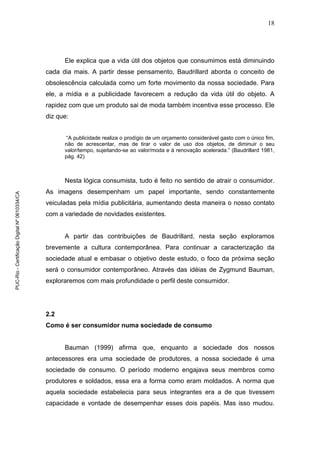 18
Ele explica que a vida útil dos objetos que consumimos está diminuindo
cada dia mais. A partir desse pensamento, Baudrillard aborda o conceito de
obsolescência calculada como um forte movimento da nossa sociedade. Para
ele, a mídia e a publicidade favorecem a redução da vida útil do objeto. A
rapidez com que um produto sai de moda também incentiva esse processo. Ele
diz que:
“A publicidade realiza o prodígio de um orçamento considerável gasto com o único fim,
não de acrescentar, mas de tirar o valor de uso dos objetos, de diminuir o seu
valor/tempo, sujeitando-se ao valor/moda e à renovação acelerada.” (Baudrillard 1981,
pág. 42)
Nesta lógica consumista, tudo é feito no sentido de atrair o consumidor.
As imagens desempenham um papel importante, sendo constantemente
veiculadas pela mídia publicitária, aumentando desta maneira o nosso contato
com a variedade de novidades existentes.
A partir das contribuições de Baudrillard, nesta seção exploramos
brevemente a cultura contemporânea. Para continuar a caracterização da
sociedade atual e embasar o objetivo deste estudo, o foco da próxima seção
será o consumidor contemporâneo. Através das idéias de Zygmund Bauman,
exploraremos com mais profundidade o perfil deste consumidor.
2.2
Como é ser consumidor numa sociedade de consumo
Bauman (1999) afirma que, enquanto a sociedade dos nossos
antecessores era uma sociedade de produtores, a nossa sociedade é uma
sociedade de consumo. O período moderno engajava seus membros como
produtores e soldados, essa era a forma como eram moldados. A norma que
aquela sociedade estabelecia para seus integrantes era a de que tivessem
capacidade e vontade de desempenhar esses dois papéis. Mas isso mudou.
PUC-Rio-CertificaçãoDigitalNº0610334/CA
 