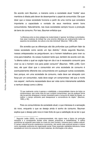 19
De acordo com Bauman, a maneira como a sociedade atual “molda” seus
membros é ditada pelo dever de desempenhar o papel de consumidor. Ele quer
dizer que a nossa sociedade funciona a partir de uma norma que considera
importante a capacidade e vontade de seus membros serem bons
consumidores. Naturalmente, nas duas sociedades sempre houve a produção
de bens de consumo. Por isso, Bauman enfatiza que:
“a diferença entre os dois estágios da modernidade é ‘apenas’ de ênfase e prioridades,
mas essa mudança de ênfase faz uma enorme diferença em praticamente todos os
aspectos da sociedade, da cultura e da vida individual” (Bauman, 1999, p.88).
Ele acredita que as diferenças são tão profundas que justificam falar da
nossa sociedade como sendo um tipo distinto.1
Ainda segundo Bauman,
nossos antepassados se perguntavam, se o homem trabalhava para viver ou
vivia para trabalhar. As coisas mudaram tanto que, também de acordo com ele,
“o dilema sobre o qual se cogita hoje em dia é se é necessário consumir para
viver ou se o homem vive para poder consumir” (Bauman, 1999, p.89). Com
isso, ele quer dizer que o consumidor em uma sociedade de consumo é
acentuadamente diferente dos consumidores em quaisquer outras sociedades.
Isso porque, em uma sociedade de consumo, nada deve ser abraçado com
força por um consumidor, nada deve exigir um compromisso ‘até que a morte
nos separe’, nenhuma necessidade deve ser vista como inteiramente satisfeita
e nenhum desejo como o último:
“O que realmente conta é apenas a volatilidade, a temporalidade interna de todos os
compromissos; isso conta mais do que o próprio compromisso, que de qualquer forma
não se permite ultrapassar o tempo necessário para o consumo do objeto do desejo, ou
melhor, o tempo suficiente para desaparecer a conveniência do objeto.” (Bauman,
1999, p. 90).
Para os consumidores da sociedade atual, o que interessa é a sensação
do novo, enquanto o que se deseja ainda é sonho de consumo. Bauman
explica que o desejo pelo novo é mais forte do que a satisfação de se ter o que
1
Segundo Leitão (2003), na contemporaneidade, não vigora mais a lógica da produção
industrial e a conseqüente divisão entre classes produtoras e trabalhadoras. A esfera
econômica se expandiu para todos os níveis do viver humano, inclusive para a esfera cultural.
O campo cultural torna-se coextensiva à economia, não sendo mais possível pensar a cultura
como expressão autônoma da organização social. Essa expansão capitalista estruturou nossa
sociedade em torno do consumo de bens materiais, de informação e de cultura.
PUC-Rio-CertificaçãoDigitalNº0610334/CA
 