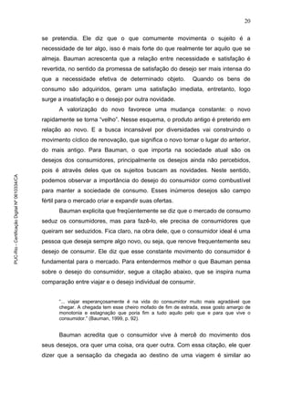 20
se pretendia. Ele diz que o que comumente movimenta o sujeito é a
necessidade de ter algo, isso é mais forte do que realmente ter aquilo que se
almeja. Bauman acrescenta que a relação entre necessidade e satisfação é
revertida, no sentido da promessa de satisfação do desejo ser mais intensa do
que a necessidade efetiva de determinado objeto. Quando os bens de
consumo são adquiridos, geram uma satisfação imediata, entretanto, logo
surge a insatisfação e o desejo por outra novidade.
A valorização do novo favorece uma mudança constante: o novo
rapidamente se torna “velho”. Nesse esquema, o produto antigo é preterido em
relação ao novo. E a busca incansável por diversidades vai construindo o
movimento cíclico de renovação, que significa o novo tomar o lugar do anterior,
do mais antigo. Para Bauman, o que importa na sociedade atual são os
desejos dos consumidores, principalmente os desejos ainda não percebidos,
pois é através deles que os sujeitos buscam as novidades. Neste sentido,
podemos observar a importância do desejo do consumidor como combustível
para manter a sociedade de consumo. Esses inúmeros desejos são campo
fértil para o mercado criar e expandir suas ofertas.
Bauman explicita que freqüentemente se diz que o mercado de consumo
seduz os consumidores, mas para fazê-lo, ele precisa de consumidores que
queiram ser seduzidos. Fica claro, na obra dele, que o consumidor ideal é uma
pessoa que deseja sempre algo novo, ou seja, que renove frequentemente seu
desejo de consumir. Ele diz que esse constante movimento do consumidor é
fundamental para o mercado. Para entendermos melhor o que Bauman pensa
sobre o desejo do consumidor, segue a citação abaixo, que se inspira numa
comparação entre viajar e o desejo individual de consumir.
“... viajar esperançosamente é na vida do consumidor muito mais agradável que
chegar. A chegada tem esse cheiro mofado de fim de estrada, esse gosto amargo de
monotonia e estagnação que poria fim a tudo aquilo pelo que e para que vive o
consumidor.” (Bauman, 1999, p. 92).
Bauman acredita que o consumidor vive à mercê do movimento dos
seus desejos, ora quer uma coisa, ora quer outra. Com essa citação, ele quer
dizer que a sensação da chegada ao destino de uma viagem é similar ao
PUC-Rio-CertificaçãoDigitalNº0610334/CA
 