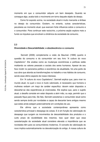 21
momento em que o consumidor adquire um bem desejado. Quando se
consegue algo, acaba todo o movimento em torno daquele objeto de desejo.
Como foi exposto acima, na sociedade atual é muito marcante a ênfase
no desejo do consumidor. Existem, no entanto, outras características,
peculiares ao momento atual, que exercem forte influencia sobre o consumo e
o consumidor. Para continuar este raciocínio, a próxima seção explora mais a
fundo os impulsos que envolvem a dinâmica da sociedade de consumo.
2.3
Diversidade e Descartabilidade: a obsolescência e o consumo
Sennett (2006) complementa a visão de Bauman (1999) quanto à
questão do consumo e do consumidor em seu livro “A cultura do novo
Capitalismo”. Ele analisa como as mudanças econômicas e políticas estão
moldando os valores pessoais e sociais dos seres humanos. Apesar de seu
foco incidir no panorama político e econômico da atualidade, há uma parte da
sua obra que aborda as transformações no trabalho e nos hábitos de consumo,
sendo esse último aspecto de nosso interesse.
Em “A cultura do novo Capitalismo”, Sennett explica que, para viver no
mundo atual, no qual o novo é muito valorizado, é necessário que homens e
mulheres exibam um traço de caráter específico: devem estar dispostos a
descartar-se das experiências já vivenciadas. Ele explica que, para o sujeito
atual, o desafio consiste em estar disposto a abrir mão, ou seja, permitir que o
passado fique para trás. De fato, Sennett caracteriza o consumidor atual como
sendo sempre ávido por novidades e capaz de descartar bens antigos mesmo
que estes ainda estejam potencialmente em condições de uso.
Ele afirma que a sociedade contemporânea apresenta como
característica principal o desapego às coisas. E é em função da valorização do
desapego que surgem os movimentos de descartabilidade dos produtos e o
curto prazo de durabilidade dos mesmos. Isso quer dizer que essa
caracterização da sociedade atual considera elevada a importância que as
novidades têm para os consumidores modernos. O conceito de valorização do
novo implica automaticamente na desvalorização do antigo. A nossa cultura de
PUC-Rio-CertificaçãoDigitalNº0610334/CA
 