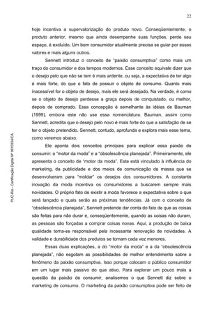 22
hoje incentiva a supervalorização do produto novo. Conseqüentemente, o
produto anterior, mesmo que ainda desempenhe suas funções, perde seu
espaço, é excluído. Um bom consumidor atualmente precisa se guiar por esses
valores e mais alguns outros.
Sennett introduz o conceito de “paixão consumptiva” como mais um
traço do consumidor e dos tempos modernos. Esse conceito equivale dizer que
o desejo pelo que não se tem é mais ardente, ou seja, a expectativa de ter algo
é mais forte, do que o fato de possuir o objeto de consumo. Quanto mais
inacessível for o objeto de desejo, mais ele será desejado. Na verdade, é como
se o objeto de desejo perdesse a graça depois de conquistado, ou melhor,
depois de comprado. Essa concepção é semelhante às idéias de Bauman
(1999), embora este não use essa nomenclatura. Bauman, assim como
Sennett, acredita que o desejo pelo novo é mais forte do que a satisfação de se
ter o objeto pretendido. Sennett, contudo, aprofunda e explora mais esse tema,
como veremos abaixo.
Ele aponta dois conceitos principais para explicar essa paixão de
consumir: o “motor da moda” e a “obsolescência planejada”. Primeiramente, ele
apresenta o conceito de “motor da moda”. Este está vinculado à influência do
marketing, da publicidade e dos meios de comunicação de massa que se
desenvolveram para “moldar” os desejos dos consumidores. A constante
inovação da moda incentiva os consumidores a buscarem sempre mais
novidades. O próprio fato de existir a moda favorece a expectativa sobre o que
será lançado e quais serão as próximas tendências. Já com o conceito de
“obsolescência planejada”, Sennett pretende dar conta do fato de que as coisas
são feitas para não durar e, conseqüentemente, quando as coisas não duram,
as pessoas são forçadas a comprar coisas novas. Aqui, a produção de baixa
qualidade torna-se responsável pela incessante renovação de novidades. A
validade e durabilidade dos produtos se tornam cada vez menores.
Essas duas explicações, a do “motor da moda” e a da “obsolescência
planejada”, não esgotam as possibilidades de melhor entendimento sobre o
fenômeno da paixão consumptiva. Isso porque colocam o público consumidor
em um lugar mais passivo do que ativo. Para explorar um pouco mais a
questão da paixão de consumir, analisemos o que Sennett diz sobre o
marketing de consumo. O marketing da paixão consumptiva pode ser feito de
PUC-Rio-CertificaçãoDigitalNº0610334/CA
 