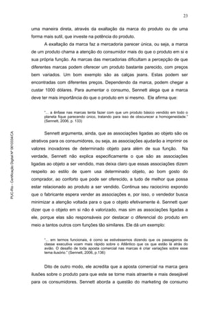 23
uma maneira direta, através da exaltação da marca do produto ou de uma
forma mais sutil, que investe na potência do produto.
A exaltação da marca faz a mercadoria parecer única, ou seja, a marca
de um produto chama a atenção do consumidor mais do que o produto em si e
sua própria função. As marcas das mercadorias dificultam a percepção de que
diferentes marcas podem oferecer um produto bastante parecido, com preços
bem variados. Um bom exemplo são as calças jeans. Estas podem ser
encontradas com diferentes preços. Dependendo da marca, podem chegar a
custar 1000 dólares. Para aumentar o consumo, Sennett alega que a marca
deve ter mais importância do que o produto em si mesmo. Ele afirma que:
“... a ênfase nas marcas tenta fazer com que um produto básico vendido em todo o
planeta fique parecendo único, tratando para isso de obscurecer a homogeneidade.”
(Sennett, 2006, p. 133)
Sennett argumenta, ainda, que as associações ligadas ao objeto são os
atrativos para os consumidores, ou seja, as associações ajudarão a imprimir os
valores inovadores de determinado objeto para além de sua função. Na
verdade, Sennett não explica especificamente o que são as associações
ligadas ao objeto a ser vendido, mas deixa claro que essas associações dizem
respeito ao estilo de quem usa determinado objeto, ao bom gosto do
comprador, ao conforto que pode ser oferecido, a tudo de melhor que possa
estar relacionado ao produto a ser vendido. Continua seu raciocínio expondo
que o fabricante espera vender as associações e, por isso, o vendedor busca
minimizar a atenção voltada para o que o objeto efetivamente é. Sennett quer
dizer que o objeto em si não é valorizado, mas sim as associações ligadas a
ele, porque elas são responsáveis por destacar o diferencial do produto em
meio a tantos outros com funções tão similares. Ele dá um exemplo:
“... em termos funcionais, é como se estivéssemos dizendo que os passageiros da
classe executiva voam mais rápido sobre o Atlântico que os que estão lá atrás do
avião. O desafio de toda aposta comercial nas marcas é criar variações sobre esse
tema ilusório.” (Sennett, 2006, p.136)
Dito de outro modo, ele acredita que a aposta comercial na marca gera
ilusões sobre o produto para que este se torne mais atraente e mais desejável
para os consumidores. Sennett aborda a questão do marketing de consumo
PUC-Rio-CertificaçãoDigitalNº0610334/CA
 