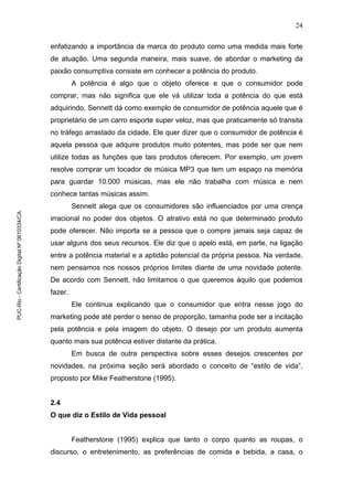 24
enfatizando a importância da marca do produto como uma medida mais forte
de atuação. Uma segunda maneira, mais suave, de abordar o marketing da
paixão consumptiva consiste em conhecer a potência do produto.
A potência é algo que o objeto oferece e que o consumidor pode
comprar, mas não significa que ele vá utilizar toda a potência do que está
adquirindo. Sennett dá como exemplo de consumidor de potência aquele que é
proprietário de um carro esporte super veloz, mas que praticamente só transita
no tráfego arrastado da cidade. Ele quer dizer que o consumidor de potência é
aquela pessoa que adquire produtos muito potentes, mas pode ser que nem
utilize todas as funções que tais produtos oferecem. Por exemplo, um jovem
resolve comprar um tocador de música MP3 que tem um espaço na memória
para guardar 10.000 músicas, mas ele não trabalha com música e nem
conhece tantas músicas assim.
Sennett alega que os consumidores são influenciados por uma crença
irracional no poder dos objetos. O atrativo está no que determinado produto
pode oferecer. Não importa se a pessoa que o compre jamais seja capaz de
usar alguns dos seus recursos. Ele diz que o apelo está, em parte, na ligação
entre a potência material e a aptidão potencial da própria pessoa. Na verdade,
nem pensamos nos nossos próprios limites diante de uma novidade potente.
De acordo com Sennett, não limitamos o que queremos àquilo que podemos
fazer.
Ele continua explicando que o consumidor que entra nesse jogo do
marketing pode até perder o senso de proporção, tamanha pode ser a incitação
pela potência e pela imagem do objeto. O desejo por um produto aumenta
quanto mais sua potência estiver distante da prática.
Em busca de outra perspectiva sobre esses desejos crescentes por
novidades, na próxima seção será abordado o conceito de “estilo de vida”,
proposto por Mike Featherstone (1995).
2.4
O que diz o Estilo de Vida pessoal
Featherstone (1995) explica que tanto o corpo quanto as roupas, o
discurso, o entretenimento, as preferências de comida e bebida, a casa, o
PUC-Rio-CertificaçãoDigitalNº0610334/CA
 