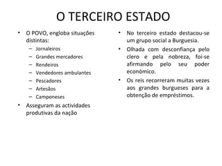 O TERCEIRO ESTADO O POVO, engloba situações distintas: Jornaleiros Grandes mercadores Rendeiros Vendedores ambulantes Pescadores Artesãos Camponeses  Asseguram as actividades produtivas da nação No terceiro estado destacou-se um grupo social a Burguesia. Olhada com desconfiança pelo clero e pela nobreza, foi-se afirmando pelo seu poder económico. Os reis recorreram muitas vezes aos grandes burgueses para a obtenção de empréstimos. 