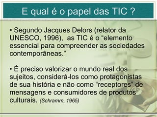 E qual é o papel das TIC  ? Segundo Jacques Delors (relator da UNESCO, 1996),  as TIC é o “elemento essencial para compreender as sociedades contemporâneas.” É preciso valorizar o mundo real dos sujeitos, considerá-los como protagonistas de sua história e não como “receptores” de mensagens e consumidores de produtos culturais.  (Schramm, 1965) 