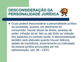  O juiz poderá desconsiderar a personalidade jurídica
da sociedade, quando, em detrimento do
consumidor, houver abuso de direito, excesso de
poder, infração da lei, fato ou ato ilícito ou violação
dos estatutos ou contrato social. A desconsideração
também será efetivada quando houver falência,
estado de insolvência, encerramento ou inatividade
da pessoa jurídica provocados por má
administração. (art. 28 – CDC)
DESCONSIDERAÇÃO DA
PERSONALIDADE JURÍDICA
 