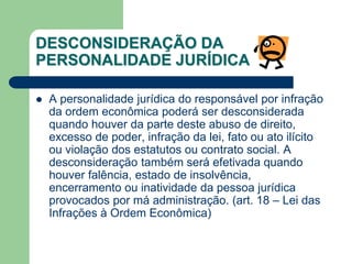 A personalidade jurídica do responsável por infração
da ordem econômica poderá ser desconsiderada
quando houver da parte deste abuso de direito,
excesso de poder, infração da lei, fato ou ato ilícito
ou violação dos estatutos ou contrato social. A
desconsideração também será efetivada quando
houver falência, estado de insolvência,
encerramento ou inatividade da pessoa jurídica
provocados por má administração. (art. 18 – Lei das
Infrações à Ordem Econômica)
DESCONSIDERAÇÃO DA
PERSONALIDADE JURÍDICA
 