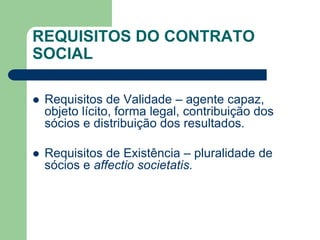 REQUISITOS DO CONTRATO
SOCIAL
 Requisitos de Validade – agente capaz,
objeto lícito, forma legal, contribuição dos
sócios e distribuição dos resultados.
 Requisitos de Existência – pluralidade de
sócios e affectio societatis.
 