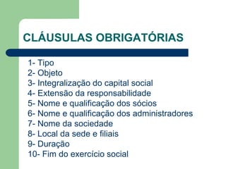 CLÁUSULAS OBRIGATÓRIAS
1- Tipo
2- Objeto
3- Integralização do capital social
4- Extensão da responsabilidade
5- Nome e qualificação dos sócios
6- Nome e qualificação dos administradores
7- Nome da sociedade
8- Local da sede e filiais
9- Duração
10- Fim do exercício social
 