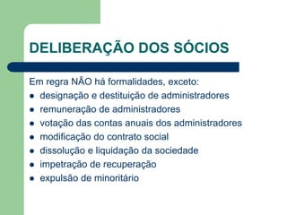 DELIBERAÇÃO DOS SÓCIOS
Em regra NÃO há formalidades, exceto:
 designação e destituição de administradores
 remuneração de administradores
 votação das contas anuais dos administradores
 modificação do contrato social
 dissolução e liquidação da sociedade
 impetração de recuperação
 expulsão de minoritário
 
