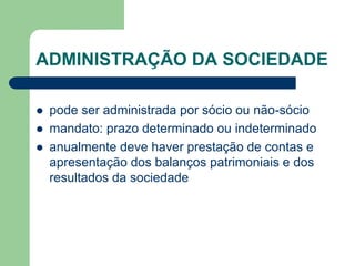 ADMINISTRAÇÃO DA SOCIEDADE
 pode ser administrada por sócio ou não-sócio
 mandato: prazo determinado ou indeterminado
 anualmente deve haver prestação de contas e
apresentação dos balanços patrimoniais e dos
resultados da sociedade
 