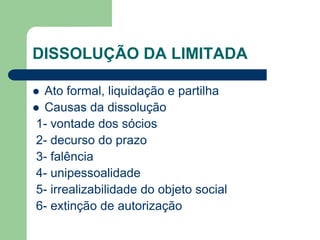 DISSOLUÇÃO DA LIMITADA
 Ato formal, liquidação e partilha
 Causas da dissolução
1- vontade dos sócios
2- decurso do prazo
3- falência
4- unipessoalidade
5- irrealizabilidade do objeto social
6- extinção de autorização
 