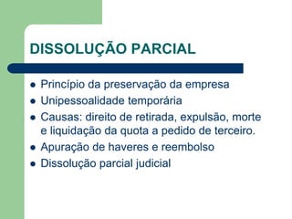 DISSOLUÇÃO PARCIAL
 Princípio da preservação da empresa
 Unipessoalidade temporária
 Causas: direito de retirada, expulsão, morte
e liquidação da quota a pedido de terceiro.
 Apuração de haveres e reembolso
 Dissolução parcial judicial
 