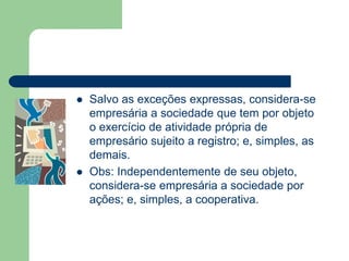  Salvo as exceções expressas, considera-se
empresária a sociedade que tem por objeto
o exercício de atividade própria de
empresário sujeito a registro; e, simples, as
demais.
 Obs: Independentemente de seu objeto,
considera-se empresária a sociedade por
ações; e, simples, a cooperativa.
 