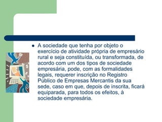  A sociedade que tenha por objeto o
exercício de atividade própria de empresário
rural e seja constituída, ou transformada, de
acordo com um dos tipos de sociedade
empresária, pode, com as formalidades
legais, requerer inscrição no Registro
Público de Empresas Mercantis da sua
sede, caso em que, depois de inscrita, ficará
equiparada, para todos os efeitos, à
sociedade empresária.
 