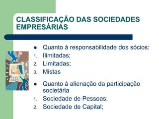 CLASSIFICAÇÃO DAS SOCIEDADES
EMPRESÁRIAS
 Quanto à responsabilidade dos sócios:
1. Ilimitadas;
2. Limitadas;
3. Mistas
 Quanto à alienação da participação
societária
1. Sociedade de Pessoas;
2. Sociedade de Capital;
 