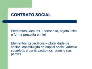 Elementos Comuns – consenso, objeto lícito
e forma prescrita em lei
Elementos Específicos – pluralidade de
sócios, constituição do capital social, affectio
societatis e participação nos lucros e nas
perdas.
CONTRATO SOCIAL
 