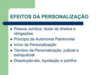 EFEITOS DA PERSONALIZAÇÃO
 Pessoa Jurídica: titular de direitos e
obrigações
 Princípio da Autonomia Patrimonial
 Início da Personalização
 Término da Personalização: judicial e
extrajudicial
 Dissolução-ato, liquidação e partilha
 