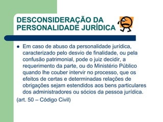 DESCONSIDERAÇÃO DA
PERSONALIDADE JURÍDICA
 Em caso de abuso da personalidade jurídica,
caracterizado pelo desvio de finalidade, ou pela
confusão patrimonial, pode o juiz decidir, a
requerimento da parte, ou do Ministério Público
quando lhe couber intervir no processo, que os
efeitos de certas e determinadas relações de
obrigações sejam estendidos aos bens particulares
dos administradores ou sócios da pessoa jurídica.
(art. 50 – Código Civil)
 