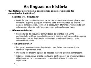 As línguas na história Que factores determinam a continuidade ou esmorecimento das comunidades lingüísticas? Facilidade  vs.  dificuldade ? O chinês tem um dos sistemas de escrita e fonéticos mais complexos, sem que tenha suposto qualquer problema para a continuidade do idioma durante tantos séculos. Também o basco, tam diferente e 'complicado' em relaçom aos idiomas vizinhos, é das mais antigas línguas vivas. Número de falantes? Há exemplos de pequenas comunidades de falantes com umha continuidade histórica importante, como a basca, e outros grandes espaços lingüísticos que se fragmentárom e dérom em novos idiomas, como aconteceu ao latim. Tradiçom literária? Em geral, as comunidades lingüísticas mais fortes tenhem tradiçons literárias importantes, mas... O ocitano e o bretom, apesar do passado literário glorioso, esmorecem. Albanês, checo, servo-croata e esloveno configurárom-se em comunidades viáveis apesar de nom contarem com umha tradiçom literária tam importante.  ... 