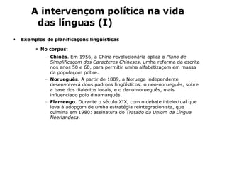 Exemplos de planificaçons lingüísticas No corpus:   Chinês . Em 1956, a China revolucionária aplica o  Plano de Simplificaçom dos Caracteres Chineses , umha reforma da escrita nos anos 50 e 60, para permitir umha alfabetizaçom em massa da populaçom pobre.   Norueguês .  A partir de 1809, a Noruega independente desenvolverá dous padrons lingüísticos: o neo-norueguês, sobre a base dos dialectos locais, e o dano-norueguês, mais influenciado polo dinamarquês. Flamengo .  Durante o século XIX, com o debate intelectual que leva à adopçom de umha estratégia reintegracionista, que culmina em 1980: assinatura do  Tratado da Uniom da Língua Neerlandesa . A intervençom política na vida das línguas (I) 