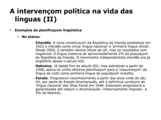 A intervençom política na vida das línguas (II) Exemplos de planificaçom lingüística No status:   Irlandês . A nova constituiçom da República da Irlanda estabelece em 1922 o irlandês como única 'língua nacional' e 'primeira língua oficial'. Desde 2005, é também idioma oficial da UE, mas os resultados som negativos: é língua materna de aproximadamente 2% da populaçom da República da Irlanda. O movimento independentista irlandês era já anglófono desde o século XIX. Hebraico . Já desde fins do século XIX, mas sobretodo a partir de 1948, aplica-se umha efectiva planificaçom para a 'ressurreiçom' da língua de culto como primeira língua da populaçom israelita. Feroês . Progressivo reconhecimento a partir dos anos vinte do séc. XX, por parte do Estado dinamarquês, até a definitiva condiçom de 'língua nacional' das Ilhas Faroé em 1948. Extensom progressiva e generalizada até reduzir o dinamarquês –historicamente imposto– a 5% de falantes. 
