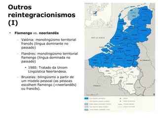 Outros reintegracionismos (I) Flamengo  vs.  neerlandês Valónia: monolingüismo territorial francês (língua dominante no passado) Flandres: monolingüismo territorial flamengo (língua dominada no passado) 1980: Tratado da Uniom Lingüística Neerlandesa. Bruxelas: bilingüismo a partir de um modelo pessoal (as pessoas escolhem flamengo (=neerlandês) ou francês). 