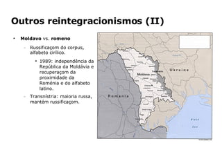 Outros reintegracionismos (II) Moldavo  vs.  romeno Russificaçom do corpus, alfabeto cirílico. 1989: independência da República da Moldávia e recuperaçom da proximidade da Roménia e do alfabeto latino. Transnístria: maioria russa, mantém russificaçom. 