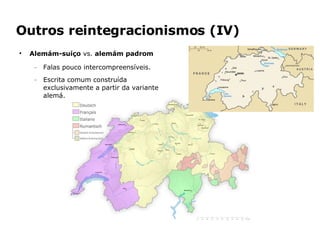 Outros reintegracionismos (IV) Alemám-suíço  vs.  alemám padrom Falas pouco intercompreensíveis. Escrita comum construída exclusivamente a partir da variante alemá. 