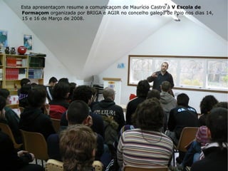 Esta apresentaçom resume a comunicaçom de Maurício Castro à  V Escola de Formaçom  organizada por BRIGA e AGIR no concelho galego de Poio nos dias 14, 15 e 16 de Março de 2008. 