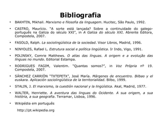 Bibliografia BAKHTIN, Mikhail.  Marxismo e filosofia da  linguagem .  Hucitec,  São  Paulo, 1992. CASTRO, Maurício. “A sorte está lançada? Sobre a continuidade do galego-português na Galiza do século XXI”, in  A Galiza do século XXI . Abrente Editora, Compostela, 2007. FASOLD, Ralph.  La sociolingüística de la sociedad . Visor Libros, Madrid, 1996. NINYOLES, Rafael L.  Estrutura social e política lingüística . Ir Indo, Vigo, 1991. POLINSKY, Comrie Matthews.  O atlas das línguas. A origem e a evolução das línguas no mundo . Editorial Estampa. RODRIGUES FAGIM, Valentim. “Quantas somos?”, in  Voz Própria  nº 19. Compostela, 2007. SÁNCHEZ CARRIÓN “TXTEPETX”, José María.  Márgenes de encuentro. Bilbao y el euskara. Aplicación sociolingüística de la territorialidad . Bilbo, 1999. STALIN, J.  El marxismo, la cuestión nacional y la lingüística . Akal, Madrid, 1977. WALTER, Henriette.  A aventura das linguas do Ocidente. A sua origem, a sua história, a sua geografia . Terramar, Lisboa, 1996. Wikipédia em português http://pt.wikipedia.org 