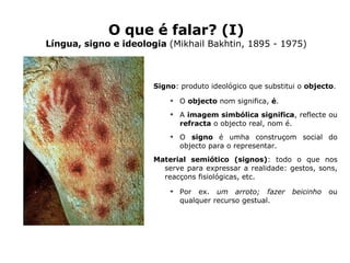 O que é falar? (I) Língua, signo e ideologia  (Mikhail Bakhtin, 1895 - 1975) Signo : produto ideológico que substitui o  objecto . O  objecto  nom significa,  é . A  imagem simbólica significa , reflecte ou  refracta  o objecto real, nom é. O  signo  é umha construçom social do objecto para o representar. Material semiótico (signos) : todo o que nos serve para expressar a realidade: gestos, sons, reacçons fisiológicas, etc. Por ex.  um arroto;   fazer beicinho  ou qualquer recurso gestual. 