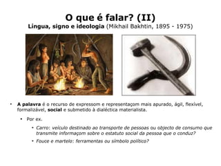 O que é falar? (II) Língua, signo e ideologia  (Mikhail Bakhtin, 1895 - 1975) A palavra  é o recurso de expressom e representaçom mais apurado, ágil, flexível, formalizável,  social  e submetido à dialéctica materialista. Por ex.  Carro :  veículo destinado ao transporte de pessoas  ou o bjecto de consumo que transmite informaçom sobre o estatuto social da pessoa que o conduz?   Fouce e martelo :  ferramentas ou símbolo político? 