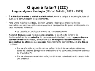 O que é falar? (III) Língua, signo e ideologia  (Mikhail Bakhtin, 1895 - 1975) É  a   dialéctica   entre o social e o individual , entre a psique e a ideologia, que fai avançar a comunicaçom e o pensamento.  Para umha mesma realidade, existem versons ideológicas mais ou menos marcadas, perspectivas diferentes segundo a perspectiva de quem a interpreta em cada momento histórico: La Coruña / A Coruña / A Corunha vs. Londres/London Nom há discurso que nom seja ideológico . O significado constrói-se fundamentalmente no  exterior  do pensamento individual , como  representaçom convencional  da realidade, em funçom das  condiçons socioeconómicas , da  perspectiva de classe  e das  crenças  historicamente dominantes,  em  mudança  contínua.  Por ex. Consideraçom do  idioma galego hoje (idioma independente ou parte do sistema galego-luso-brasileiro?) e há 150 anos (condiçom dialectal ou lingüística?). Por ex.  A natureza na interpretaçom de umha trabalhadora do campo e de um urbanita .  