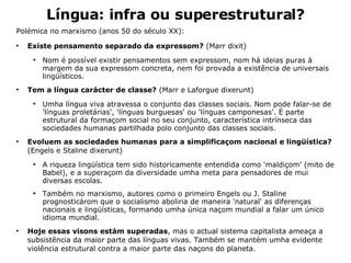 Língua: infra ou superestrutural? Polémica no marxismo (anos 50 do século XX): Existe pensamento separado da expressom?  (Marr dixit) Nom é possível existir pensamentos sem expressom, nom há ideias puras à margem da sua expressom concreta, nem foi provada a existência de universais lingüísticos.  Tem a língua carácter de classe?  (Marr e Laforgue dixerunt) Umha língua viva atravessa o conjunto das classes sociais. Nom pode falar-se de 'línguas proletárias', 'línguas burguesas' ou 'línguas camponesas'. É parte estrutural da formaçom social no seu conjunto, característica intrínseca das sociedades humanas partilhada polo conjunto das classes sociais. Evoluem as sociedades humanas para a simplificaçom nacional e lingüística?  (Engels e Staline dixerunt) A riqueza lingüística tem sido historicamente entendida como 'maldiçom' (mito de Babel), e a superaçom da diversidade umha meta para pensadores de mui diversas escolas. Também no marxismo, autores como o primeiro Engels ou J. Staline prognosticárom que o socialismo aboliria de maneira 'natural' as diferenças nacionais e lingüísticas, formando umha única naçom mundial a falar um único idioma mundial. Hoje essas visons estám superadas , mas o actual sistema capitalista ameaça a subsistência da maior parte das línguas vivas. Também se mantém umha evidente violência estrutural contra a maior parte das naçons do planeta. 