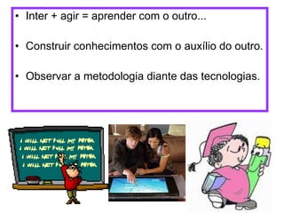 Inter + agir = aprender com o outro... Construir conhecimentos com o auxílio do outro. Observar a metodologia diante das tecnologias. 
