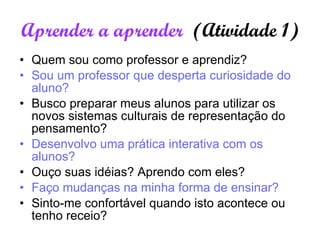 Aprender a aprender  (Atividade 1) Quem sou como professor e aprendiz? Sou um professor que desperta curiosidade do aluno? Busco preparar meus alunos para utilizar os novos sistemas culturais de representação do pensamento? Desenvolvo uma prática interativa com os alunos? Ouço suas idéias? Aprendo com eles? Faço mudanças na minha forma de ensinar? Sinto-me confortável quando isto acontece ou tenho receio? 