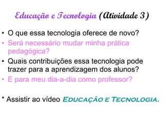 Educação e Tecnologia  (Atividade 3) O que essa tecnologia oferece de novo? Será necessário mudar minha prática pedagógica? Quais contribuições essa tecnologia pode trazer para a aprendizagem dos alunos?  E para meu dia-a-dia como professor? * Assistir ao vídeo  Educação e Tecnologia. 