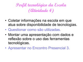 Perfil tecnológico da Escola (Atividade 4) Coletar informações na escola em que atua sobre disponibilidade de tecnologias. Questionar como são utilizadas. Montar uma apresentação com dados e reflexão sobre o uso das ferramentas tecnológicas. Apresentar no Encontro Presencial 3. 
