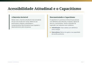 Acessibilidade Atitudinal e o Capacitismo
A Barreira Invisível
Muitas vezes, a barreira atitudinal é mais excludente
do que uma escada sem rampa. Refere-se aos
preconceitos, estigmas, estereótipos e
comportamentos discriminatórios que impedem o
desenvolvimento pleno da pessoa.
Desconstruindo o Capacitismo
O capacitismo é a premissa errônea de que pessoas
com deficiência são inferiores, incapazes, dignas de
pena ou, inversamente, "heróis e exemplos de
superação" por realizarem atos cotidianos.
Infantilização: Tratar adultos com deficiência
como crianças.
■
Paternalismo: Retirar do sujeito a sua capacidade
de escolha autónoma.
■
Sociedade e Acessibilidade Slide 11
 