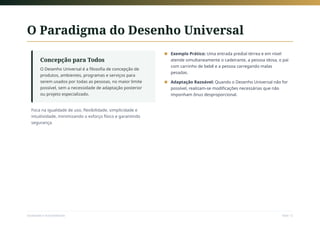 O Paradigma do Desenho Universal
Concepção para Todos
O Desenho Universal é a filosofia de concepção de
produtos, ambientes, programas e serviços para
serem usados por todas as pessoas, no maior limite
possível, sem a necessidade de adaptação posterior
ou projeto especializado.
Foca na igualdade de uso, flexibilidade, simplicidade e
intuitividade, minimizando o esforço físico e garantindo
segurança.
Exemplo Prático: Uma entrada predial térrea e em nível
atende simultaneamente o cadeirante, a pessoa idosa, o pai
com carrinho de bebê e a pessoa carregando malas
pesadas.
■
Adaptação Razoável: Quando o Desenho Universal não for
possível, realizam-se modificações necessárias que não
imponham ônus desproporcional.
■
Sociedade e Acessibilidade Slide 12
 