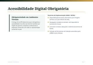 Acessibilidade Digital Obrigatória
Obrigatoriedade em Ambientes
Virtuais
O Artigo 63 do EPD determina que é obrigatória a
acessibilidade nos sítios da internet mantidos por
órgãos de governo, empresas confessionais e
empresas comerciais com sede ou representação
comercial no país.
Diretrizes de Implementação (eMAG / WCAG):
Disponibilização de textos alternativos para imagens
(atributo alt para leitores de tela);
■
Navegação completa via teclado, sem dependência
exclusiva do mouse;
■
Contraste cromático adequado e redimensionamento de
fontes;
■
Inclusão de ferramentas de tradução automática para
LIBRAS (como VLibras).
■
Sociedade e Acessibilidade Slide 17
 