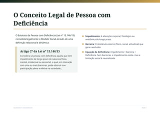 O Conceito Legal de Pessoa com
Deficiência
O Estatuto da Pessoa com Deficiência (Lei nº 13.146/15)
consolida legalmente o Modelo Social através de uma
definição relacional e dinâmica:
Artigo 2º da Lei nº 13.146/15
Considera-se pessoa com deficiência aquela que tem
impedimento de longo prazo de natureza física,
mental, intelectual ou sensorial, o qual, em interação
com uma ou mais barreiras, pode obstruir sua
participação plena e efetiva na sociedade...
Impedimento: A alteração corporal, fisiológica ou
anatômica de longo prazo.
■
Barreira: O obstáculo externo (físico, social, atitudinal) que
gera a exclusão.
■
Equação da Deficiência: Impedimento + Barreira =
Deficiência. Sem barreiras, o impedimento existe, mas a
limitação social é neutralizada.
■
Sociedade e Acessibilidade Slide 5
 