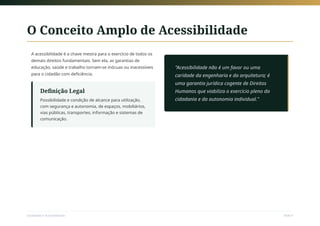 O Conceito Amplo de Acessibilidade
A acessibilidade é a chave mestra para o exercício de todos os
demais direitos fundamentais. Sem ela, as garantias de
educação, saúde e trabalho tornam-se inócuas ou inacessíveis
para o cidadão com deficiência.
Definição Legal
Possibilidade e condição de alcance para utilização,
com segurança e autonomia, de espaços, mobiliários,
vias públicas, transportes, informação e sistemas de
comunicação.
"Acessibilidade não é um favor ou uma
caridade da engenharia e da arquitetura; é
uma garantia jurídica cogente de Direitos
Humanos que viabiliza o exercício pleno da
cidadania e da autonomia individual."
Sociedade e Acessibilidade Slide 9
 