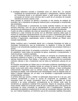 A sociologia weberiana concebe a sociedade como um eterno fluir, um conjunto
inesgotável de acontecimentos que aparecem e desaparecem, estando sempre
em movimento devido a um elemento básico: a ação social que implica uma
concepção do homem como indivíduo ativo a partir de um processo de conexão
valorativa do homem visando o real.
Seria pautada no processo de gênese e formação (e não através de estágios de
evolução), daí a importância da pesquisa histórica para a comparação e compreensão
das sociedades.
Busca a caracterização e compreensão do mundo ocidental moderno em face dos
períodos anteriores, uma vez que as peculiaridades de cada período revelariam as
causas de suas diferenças em relação a este mundo, pautado pela racionalização.
A partir de então a realidade não pode ser apreendida em sua totalidade já que o real
modifica-se a cada momento de acordo com as diferentes maneiras pelas quais os
homens se relacionam significativamente uns com os outros. Exatamente pelo fato da
apreensão da realidade ser fragmentária a ciência também o é. A construção do saber
científico é fragmentário, especializado, sendo a ciência definida por Weber como
vocação especializada.
Weber contribuiu para a sociedade alemã com a chamada Sociologia da Ação ou
Sociologia Compreensiva, que se fundamentou no idealismo. A busca da análise
histórica e da compreensão qualitativa para a compreensão dos processos históricos e
sociais.
Suas principais obras foram “A sociedade e economia” e ”Ética protestante e o espírito
do capitalismo” estes tratam da sociedade da época, mostrando o comportamento, o
modo de pensar, o sistema capitalista.
A obra de Weber, complexa e profunda, constitui um momento da compreensão dos
fenômenos históricos e sociais e, ao mesmo tempo, da reflexão sobre o método das
ciências histórico-sociais. Para Weber, o "espírito do povo" é produto de inumeráveis
variáveis culturais e não o fundamento real de todos os fenômenos culturais de um
povo.
As soluções encontradas por Weber para os intrincados problemas metodológicos que
ocuparam a atenção dos cientistas sociais do começo do século XX permitiram-lhe
lançar novas luzes sobre vários problemas sociais e históricos, e fazer contribuições
extremamente importantes para as ciências sociais. Foram seus estudos sobre a
sociologia da religião, mais exatamente suas interpretações sobre as relações entre as
idéias e atitudes religiosas, por um lado, e as atividades e organização econômica
correspondentes, por outro.
A primeira idéia que ocorreu a Weber na elaboração dessa teoria foi a de que, para
conhecer corretamente a causa ou causas do surgimento do capitalismo, era
necessário fazer um estudo comparativo entre as várias sociedades do mundo
ocidental e as outras civilizações, principalmente as do Oriente, onde nada de
semelhante ao capitalismo ocidental tinha aparecido. Depois de exaustivas análises
nesse sentido, Weber foi conduzido à tese de que a explicação para o fato deveria ser
encontrada na íntima vinculação do capitalismo com o protestantismo: “Qualquer
observação da estatística ocupacional de um país de composição religiosa mista traz à
luz, com notável freqüência, um fenômeno que já tem provocado repetidas discussões
11
 